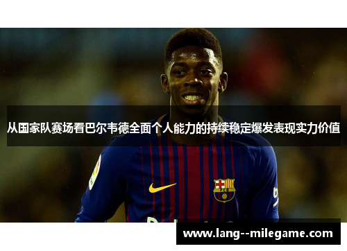从国家队赛场看巴尔韦德全面个人能力的持续稳定爆发表现实力价值