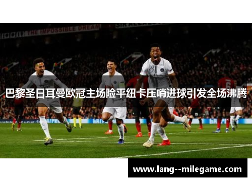 巴黎圣日耳曼欧冠主场险平纽卡压哨进球引发全场沸腾