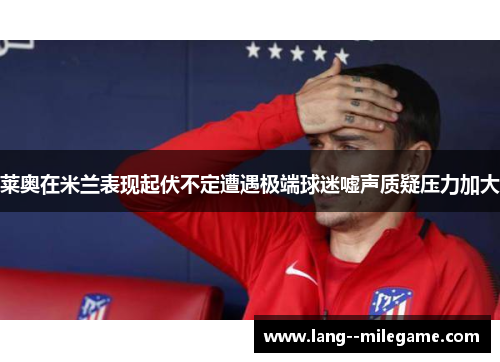 莱奥在米兰表现起伏不定遭遇极端球迷嘘声质疑压力加大