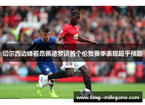 切尔西边锋若昂佩德罗谈首个伦敦赛季表现超乎预期
